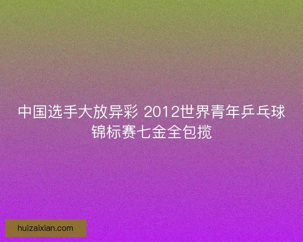 中国选手大放异彩 2012世界青年乒乓球锦标赛七金全包揽