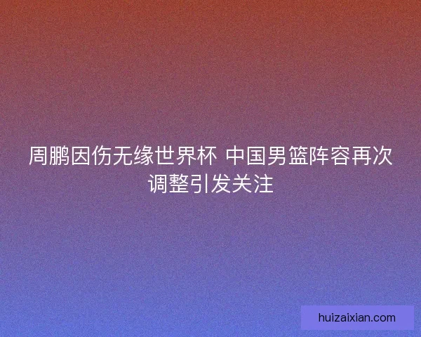 周鹏因伤无缘世界杯 中国男篮阵容再次调整引发关注