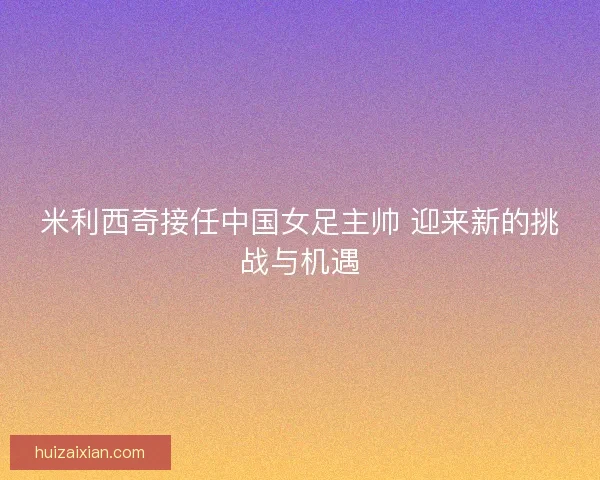 米利西奇接任中国女足主帅 迎来新的挑战与机遇