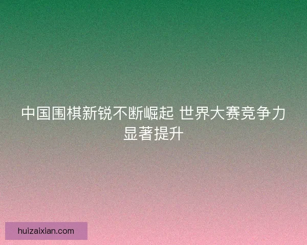 中国围棋新锐不断崛起 世界大赛竞争力显著提升
