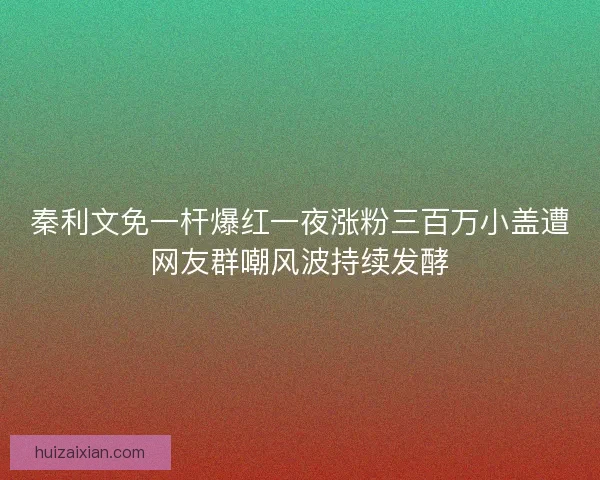 秦利文免一杆爆红一夜涨粉三百万小盖遭网友群嘲风波持续发酵
