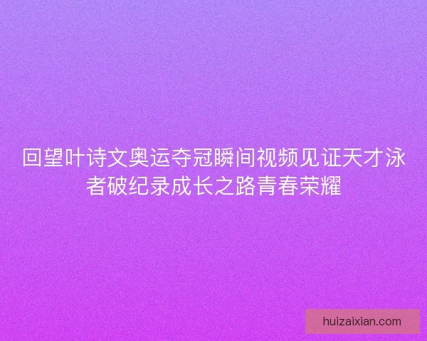回望叶诗文奥运夺冠瞬间视频见证天才泳者破纪录成长之路青春荣耀